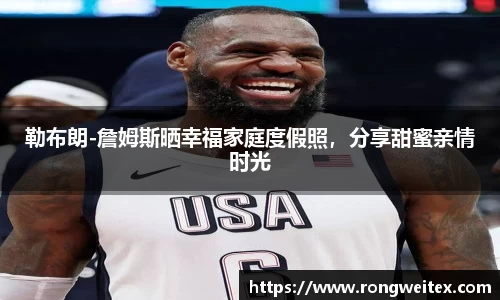 勒布朗-詹姆斯晒幸福家庭度假照，分享甜蜜亲情时光